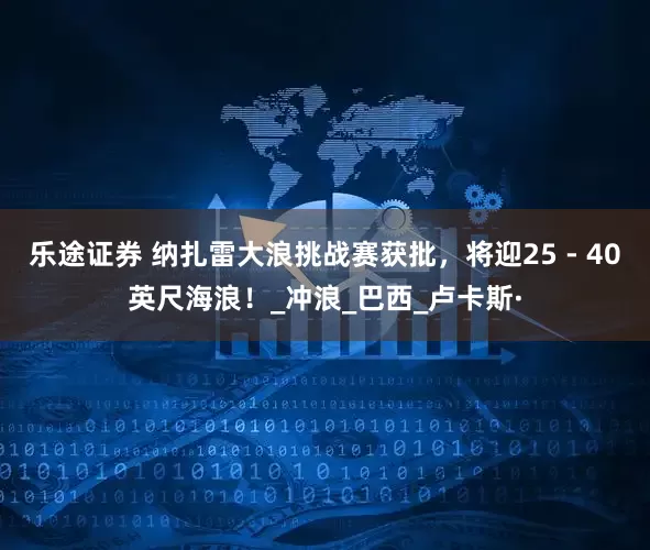 乐途证券 纳扎雷大浪挑战赛获批，将迎25 - 40英尺海浪！_冲浪_巴西_卢卡斯·