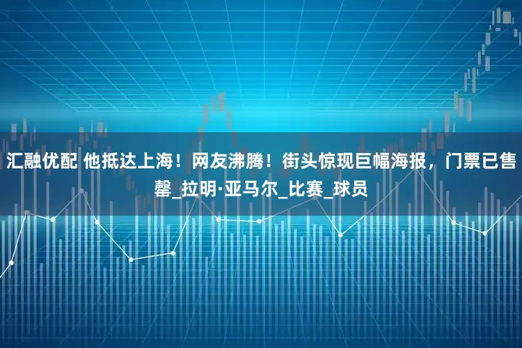 汇融优配 他抵达上海！网友沸腾！街头惊现巨幅海报，门票已售罄_拉明·亚马尔_比赛_球员