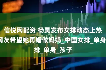 信悦网配资 杨昊发布女排动态上热搜！网友希望她再婚做妈妈_中国女排_单身_孩子