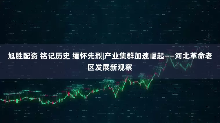 旭胜配资 铭记历史 缅怀先烈|产业集群加速崛起——河北革命老区发展新观察