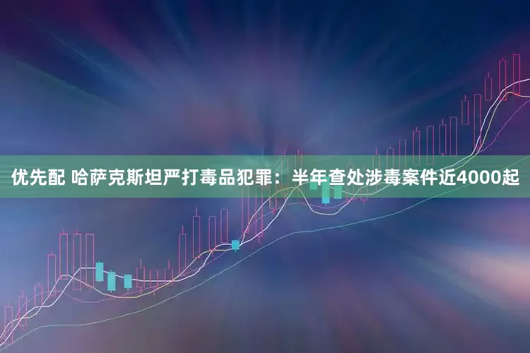 优先配 哈萨克斯坦严打毒品犯罪：半年查处涉毒案件近4000起