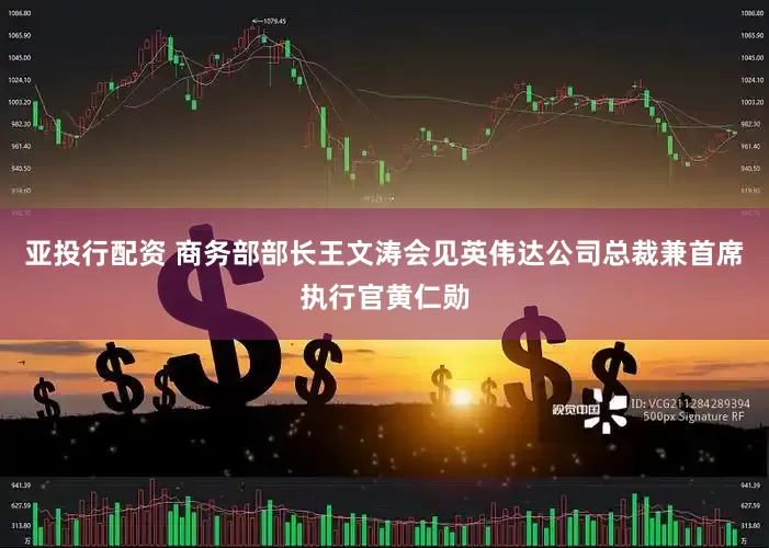 亚投行配资 商务部部长王文涛会见英伟达公司总裁兼首席执行官黄仁勋