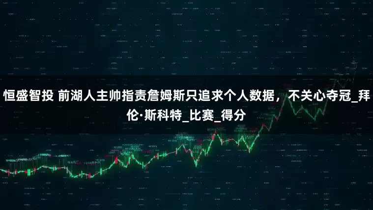 恒盛智投 前湖人主帅指责詹姆斯只追求个人数据，不关心夺冠_拜伦·斯科特_比赛_得分