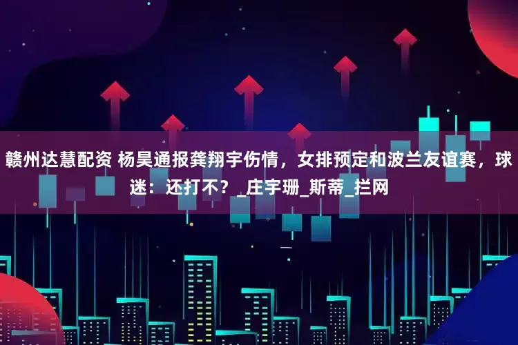 赣州达慧配资 杨昊通报龚翔宇伤情，女排预定和波兰友谊赛，球迷：还打不？_庄宇珊_斯蒂_拦网