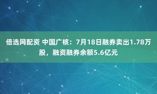 倍选网配资 中国广核：7月18日融券卖出1.78万股，融资融券余额5.6亿元