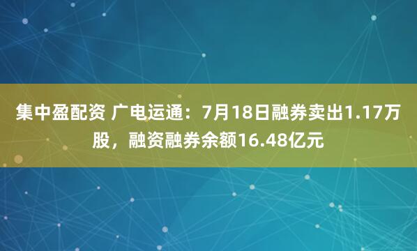 集中盈配资 广电运通：7月18日融券卖出1.17万股，融资融券余额16.48亿元