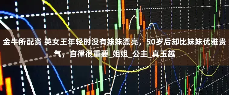 金牛所配资 英女王年轻时没有妹妹漂亮，50岁后却比妹妹优雅贵气，自律很重要_姐姐_公主_真玉越