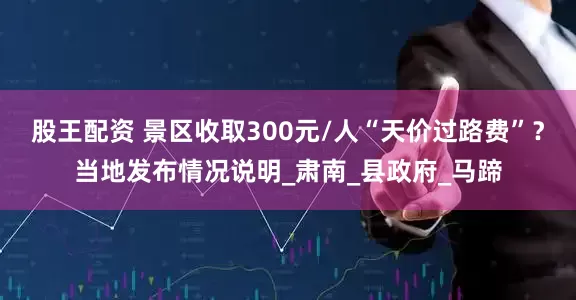 股王配资 景区收取300元/人“天价过路费”？当地发布情况说明_肃南_县政府_马蹄