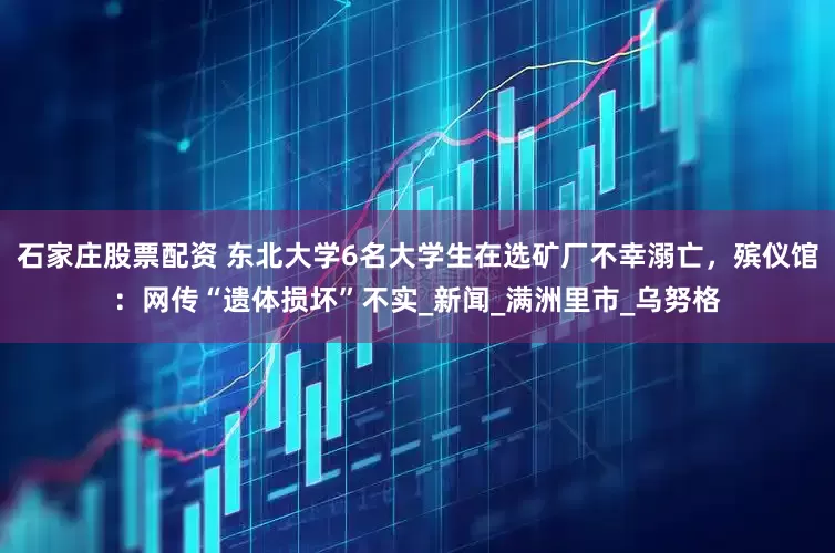 石家庄股票配资 东北大学6名大学生在选矿厂不幸溺亡，殡仪馆：网传“遗体损坏”不实_新闻_满洲里市_乌努格