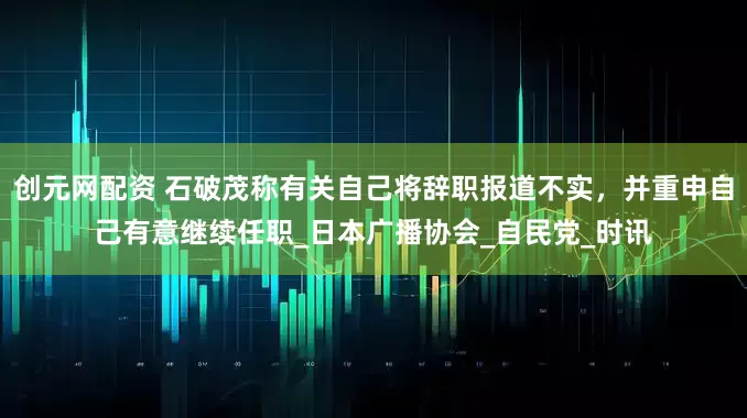 创元网配资 石破茂称有关自己将辞职报道不实，并重申自己有意继续任职_日本广播协会_自民党_时讯