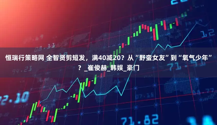 恒瑞行策略网 全智贤剪短发，满40减20？从“野蛮女友”到“氧气少年”？_崔俊赫_韩娱_豪门