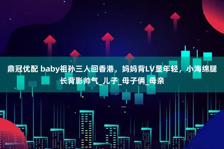 鼎冠优配 baby祖孙三人回香港，妈妈背LV显年轻，小海绵腿长背影帅气_儿子_母子俩_母亲