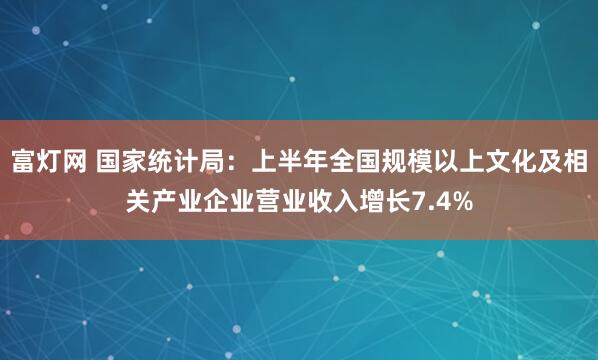 富灯网 国家统计局：上半年全国规模以上文化及相关产业企业营业收入增长7.4%