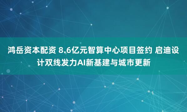 鸿岳资本配资 8.6亿元智算中心项目签约 启迪设计双线发力AI新基建与城市更新