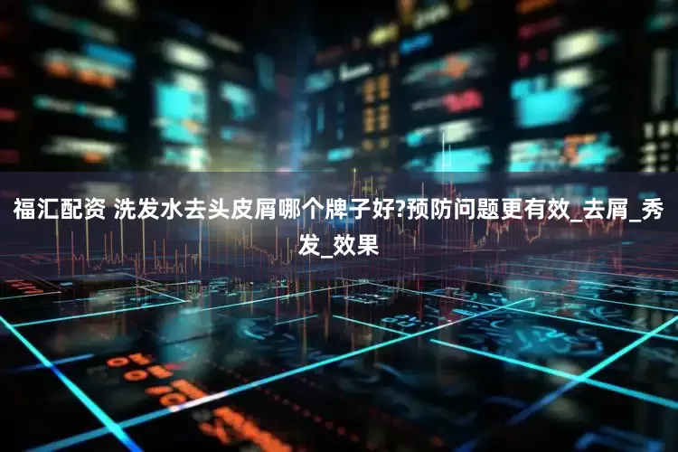 福汇配资 洗发水去头皮屑哪个牌子好?预防问题更有效_去屑_秀发_效果