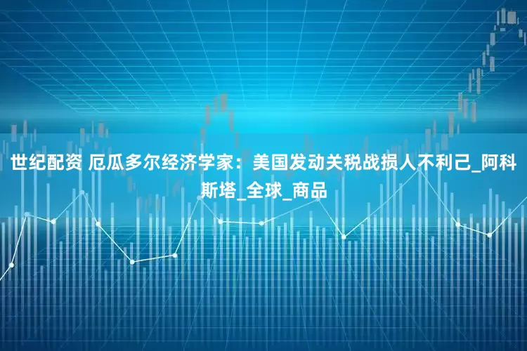 世纪配资 厄瓜多尔经济学家：美国发动关税战损人不利己_阿科斯塔_全球_商品