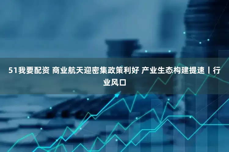 51我要配资 商业航天迎密集政策利好 产业生态构建提速丨行业风口