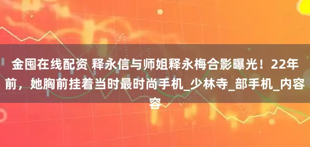 金囤在线配资 释永信与师姐释永梅合影曝光！22年前，她胸前挂着当时最时尚手机_少林寺_部手机_内容
