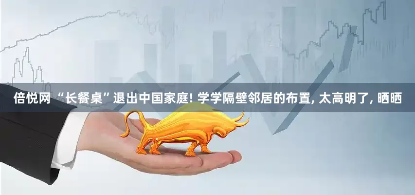 倍悦网 “长餐桌”退出中国家庭! 学学隔壁邻居的布置, 太高明了, 晒晒