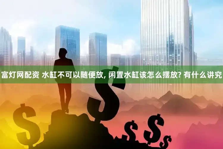 富灯网配资 水缸不可以随便放, 闲置水缸该怎么摆放? 有什么讲究