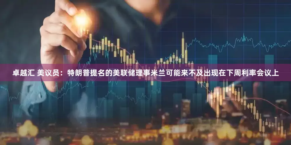卓越汇 美议员：特朗普提名的美联储理事米兰可能来不及出现在下周利率会议上