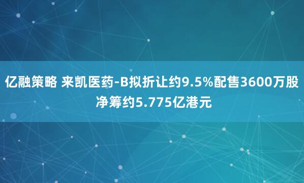 亿融策略 来凯医药-B拟折让约9.5%配售3600万股 净筹约5.775亿港元