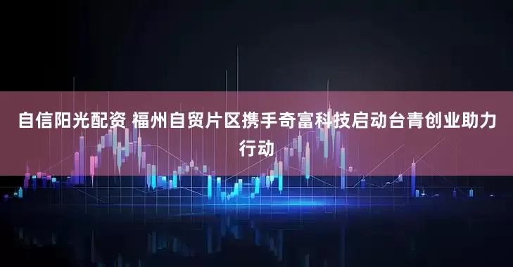 自信阳光配资 福州自贸片区携手奇富科技启动台青创业助力行动