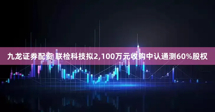 九龙证券配资 联检科技拟2,100万元收购中认通测60%股权