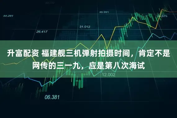 升富配资 福建舰三机弹射拍摄时间,肯定不是网传的三一九,应是第八次海试