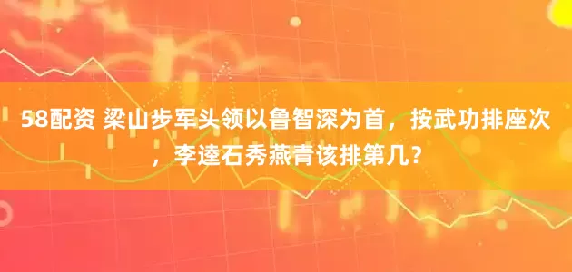 58配资 梁山步军头领以鲁智深为首,按武功排座次,李逵石秀燕青该排第几?