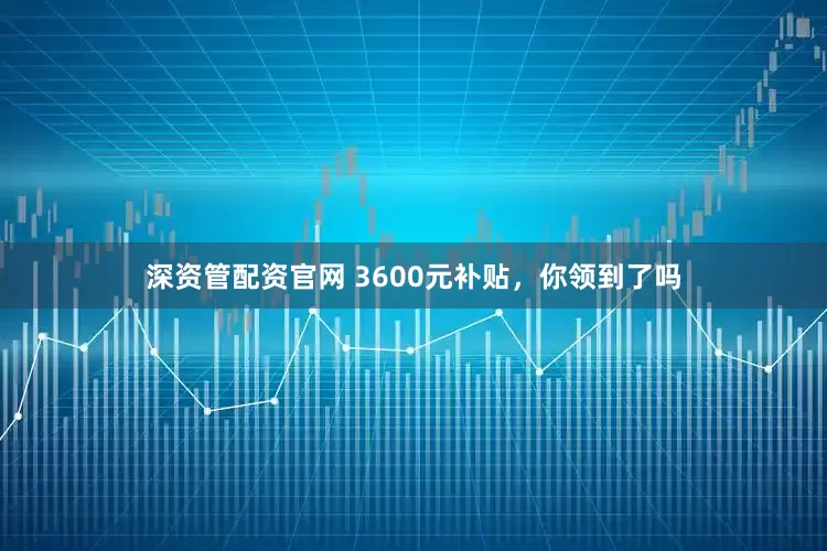 深资管配资官网 3600元补贴，你领到了吗
