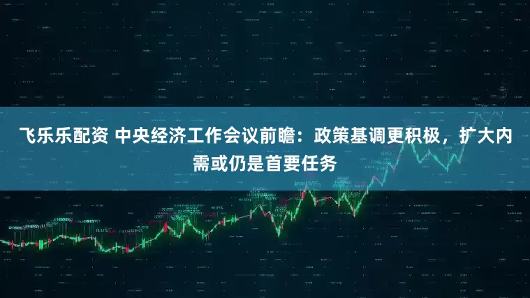 飞乐乐配资 中央经济工作会议前瞻:政策基调更积极,扩大内需或仍是首要任务