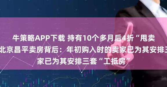 牛策略APP下载 持有10个多月后4折“甩卖”!东方雨虹北京昌平卖房背后:年初购入时的卖家已为其安排三套“工抵房”