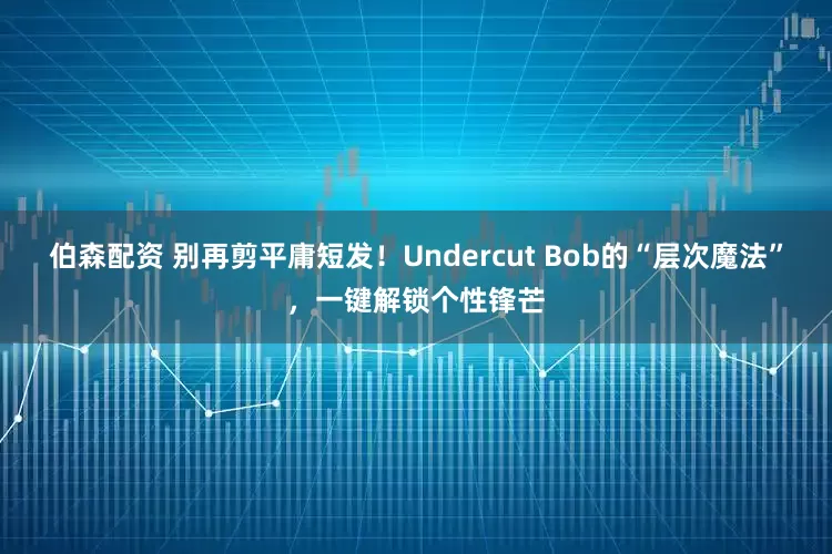 伯森配资 别再剪平庸短发！Undercut Bob的“层次魔法”，一键解锁个性锋芒