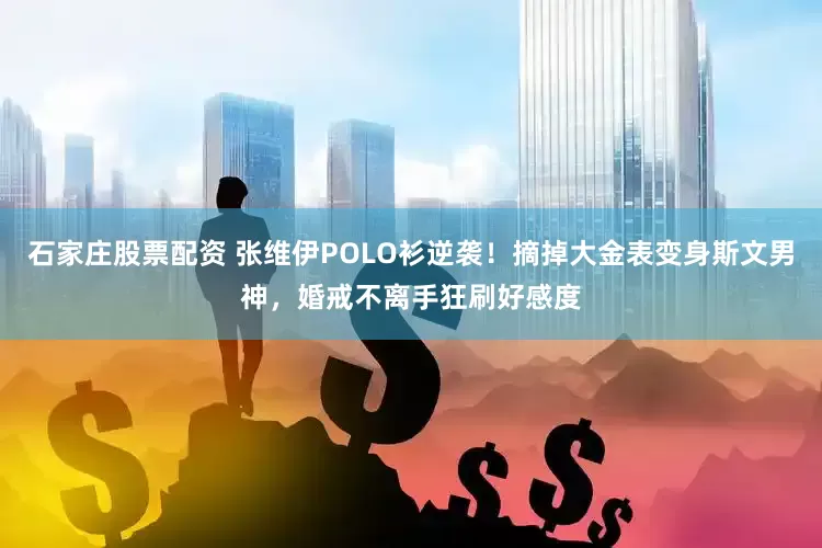 石家庄股票配资 张维伊POLO衫逆袭！摘掉大金表变身斯文男神，婚戒不离手狂刷好感度